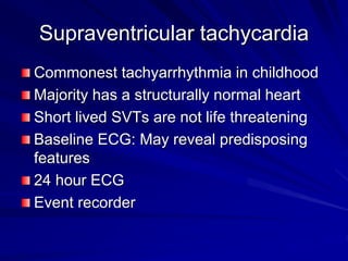 Supraventricular tachycardia
Commonest tachyarrhythmia in childhood
Majority has a structurally normal heart
Short lived SVTs are not life threatening
Baseline ECG: May reveal predisposing
features
24 hour ECG
Event recorder
 