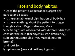 Faceandbody habitus.
• Does the patient's appearance suggest any
particular diseases
• Is there an abnormal distribution of body hair
• Is there anything about the patient to trigger
thoughts about Paget’s disease, Mar-
Specific signs are associated with different diseases:
consider the nails (koilonychia= iron deficiency),
subcutaneous nodules (rheumatoid, neurofi
broma?),
and look for
lymph nodes (cervical, axillary, inguinal).
 