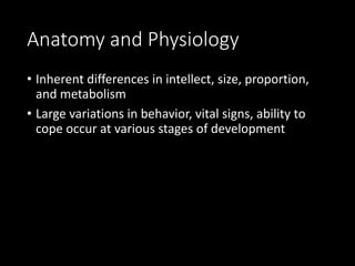 Anatomy and Physiology
• Inherent differences in intellect, size, proportion,
and metabolism
• Large variations in behavior, vital signs, ability to
cope occur at various stages of development
 