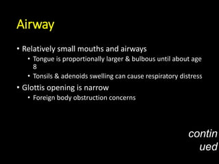 Airway
• Relatively small mouths and airways
• Tongue is proportionally larger & bulbous until about age
8
• Tonsils & adenoids swelling can cause respiratory distress
• Glottis opening is narrow
• Foreign body obstruction concerns
contin
ued
 