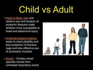 • Head to Body ratio and
relative size and location of
anatomic features make
children more susceptible to
head and abdominal injury
• Underdeveloped anatomy
leads to chest pliability and
less protection of thoracic
cage and less effective use
of accessory muscles
• Arrest – Cardiac arrest
typically results from
untreated respiratory arrest
Child vs Adult
 
