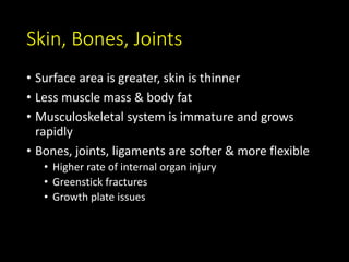 Skin, Bones, Joints
• Surface area is greater, skin is thinner
• Less muscle mass & body fat
• Musculoskeletal system is immature and grows
rapidly
• Bones, joints, ligaments are softer & more flexible
• Higher rate of internal organ injury
• Greenstick fractures
• Growth plate issues
 