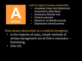 Look for signs of airway obstruction
• increased chest and abdominal
movements (See-Saw)
• Accessory Muscle Use
• Central cyanosis
• Absent to no Breath sounds
• Depressed consciousness
Treat airway obstruction as a medical emergency
• In the majority of cases, simple methods of
airway management are all that is necessary - -
Positioning,
• Chin Lift,
 