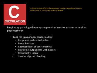 Respiratory pathology that may compromise circulatory state - - - tension
pneumothorax
• Look for signs of poor cardiac output
• Peripheral and central pulses
• Blood Pressure
• Reduced level of consciousness
• Low urine output (less wet diapers)
• Reduced PO intake
• Look for signs of bleeding
In almost all medical/surgical emergencies, consider hypovolemia to be the
primary cause of shock unless proven otherwise.
 