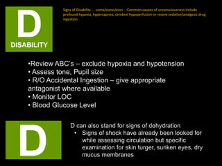 Signs of Disability - - coma/convulsion - -Common causes of unconsciousness include
profound hypoxia, hypercapnea, cerebral hypoperfusion or recent sedative/analgesic drug
ingestion
•Review ABC’s – exclude hypoxia and hypotension
• Assess tone, Pupil size
• R/O Accidental Ingestion – give appropriate
antagonist where available
• Monitor LOC
• Blood Glucose Level
D can also stand for signs of dehydration
• Signs of shock have already been looked for
while assessing circulation but specific
examination for skin turger, sunken eyes, dry
mucus membranes
 
