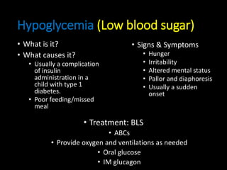 Hypoglycemia (Low blood sugar)
• What is it?
• What causes it?
• Usually a complication
of insulin
administration in a
child with type 1
diabetes.
• Poor feeding/missed
meal
• Signs & Symptoms
• Hunger
• Irritability
• Altered mental status
• Pallor and diaphoresis
• Usually a sudden
onset
• Treatment: BLS
• ABCs
• Provide oxygen and ventilations as needed
• Oral glucose
• IM glucagon
 
