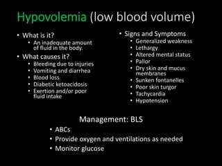 Hypovolemia (low blood volume)
• What is it?
• An inadequate amount
of fluid in the body.
• What causes it?
• Bleeding due to injuries
• Vomiting and diarrhea
• Blood loss
• Diabetic ketoacidosis
• Exertion and/or poor
fluid intake
• Signs and Symptoms
• Generalized weakness
• Lethargy
• Altered mental status
• Pallor
• Dry skin and mucus
membranes
• Sunken fontanelles
• Poor skin turgor
• Tachycardia
• Hypotension
Management: BLS
• ABCs
• Provide oxygen and ventilations as needed
• Monitor glucose
 