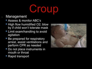 Management
Assess & monitor ABC’s
High flow humidified O2; blow
by if child won’t tolerate mask
Limit exam/handling to avoid
agitation
Be prepared for respiratory
arrest, assist ventilations and
perform CPR as needed
Do not place instruments in
mouth or throat
Rapid transport
Croup
 