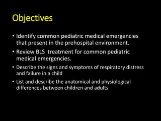 Objectives
• Identify common pediatric medical emergencies
that present in the prehospital environment.
• Review BLS treatment for common pediatric
medical emergencies.
• Describe the signs and symptoms of respiratory distress
and failure in a child
• List and describe the anatomical and physiological
differences between children and adults
 