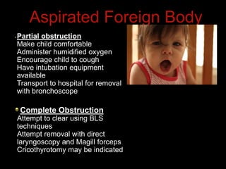Aspirated Foreign Body
Complete Obstruction
Attempt to clear using BLS
techniques
Attempt removal with direct
laryngoscopy and Magill forceps
Cricothyrotomy may be indicated
Partial obstruction
Make child comfortable
Administer humidified oxygen
Encourage child to cough
Have intubation equipment
available
Transport to hospital for removal
with bronchoscope
 