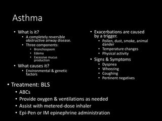Asthma
• What is it?
• A completely reversible
obstructive airway disease.
• Three components:
• Bronchospasm
• Edema
• Excessive mucus
production
• What causes it?
• Environmental & genetic
factors
• Exacerbations are caused
by a trigger.
• Pollen, dust, smoke, animal
dander
• Temperature changes
• Physical activity
• Signs & Symptoms
• Dyspnea
• Wheezing
• Coughing
• Pertinent negatives
• Treatment: BLS
• ABCs
• Provide oxygen & ventilations as needed
• Assist with metered-dose inhaler
• Epi-Pen or IM epinephrine administration
 