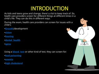 INTRODUCTION
As kids and teens grow and change, there’s a lot to keep track of. So,
health care providers screen for different things at different times in a
child’s life. They can do this in different ways.
During the exam, health care providers can screen for issues with a
child’s:
•Growth/development
•vision
•hearing
•dental health
•spine
Using a blood test or other kind of test, they can screen for:
•lead poisoning
•anemia
•high cholesterol
 