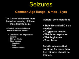 Seizures
Common Age Range - 6 mos - 6 yrs
The CNS of children is more
immature, making children
more likely to seize
•1% of all patients in ED are
Pediatric seizure patients
• Occurs in 2-5% of pediatric
patients
• 80% are febrile
• Other causes
• Infection
• CNS
• Immunizations
General considerations
• Stabilize and ABC’s as
needed
• Oxygen as needed
• Watch for aspiration
• Watch glucose
• Treat fever
Febrile seizures that
continue for more than
five minutes should be
treated.
 