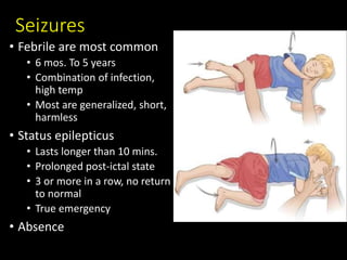 Seizures
• Febrile are most common
• 6 mos. To 5 years
• Combination of infection,
high temp
• Most are generalized, short,
harmless
• Status epilepticus
• Lasts longer than 10 mins.
• Prolonged post-ictal state
• 3 or more in a row, no return
to normal
• True emergency
• Absence
 