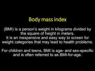 Body mass index
(BMI) is a person’s weight in kilograms divided by
the square of height in meters.
It is an inexpensive and easy way to screen for
weight categories that may lead to health problems.
For children and teens, BMI is age- and sex-specific
and is often referred to as BMI-for-age.
 