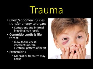Trauma
• Chest/abdomen injuries
transfer energy to organs
• Contusions and internal
bleeding may result
• Commitio cordis is life
threat
• Blow to the chest,
interrupts normal
electrical pattern of heart
• Extremities
• Greenstick fractures may
occur
 