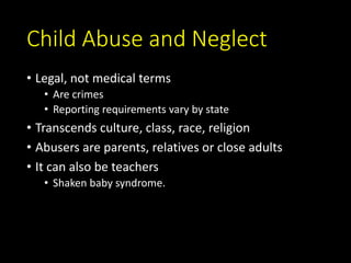 Child Abuse and Neglect
• Legal, not medical terms
• Are crimes
• Reporting requirements vary by state
• Transcends culture, class, race, religion
• Abusers are parents, relatives or close adults
• It can also be teachers
• Shaken baby syndrome.
 