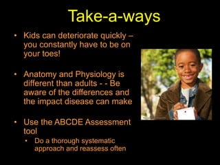 Take-a-ways
• Kids can deteriorate quickly –
you constantly have to be on
your toes!
• Anatomy and Physiology is
different than adults - - Be
aware of the differences and
the impact disease can make
• Use the ABCDE Assessment
tool
• Do a thorough systematic
approach and reassess often
 