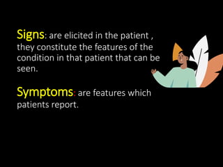 Signs: are elicited in the patient ,
they constitute the features of the
condition in that patient that can be
seen.
Symptoms: are features which
patients report.
 