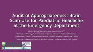 Audit of Appropriateness: Brain
Scan Use for Paediatric Headache
at the Emergency Department
Lyndon Woytuck1, Meghan Linsdell2, Lawrence Richer2,3
1St. George’s University of London medical programme delivered by the University of Nicosia
2Women’s and Children’s Health Research Institute, University of Alberta, Edmonton, AB, Canada
3Department of Pediatrics, Division of Neurology, University of Alberta, Edmonton, AB, Canada
 