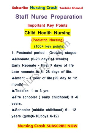 Subscribe Nursing Crash YouTube Channel
Nursing Crash SUBSCRIBE NOW
Staff Nurse Preparation
Important Key Points
Child Health Nursing
(Pediatric Nursing)
(100+ key points)
1. Postnatal period - Growing stages
👍Neonate (0-28 days (4 weeks)
Early Neonate - First 7 days of life
Late neonate is 8- 28 days of life.
👍Infant - 1 year of life.(29 day to 12
month)
👍Toddler- 1 to 3 yrs
👍Pre schooler ( early childhood) 3 -6
years.
👍Schooler (middle childhood) 6 - 12
years (girls(6-10,boys 6-12)
N
ursing
Crash
 