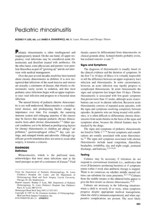 Pediatric rhinosinusitis
RODNEYP.LUSK,MD,and JAMESA. STANKIEWICZ,MD,St. Louis, Missouri, and Chicago, IlLinois
Pediatric rhinosinusitis is often misdiagnosed and
inappropriately treated. On the one hand, all upper res-
piratory viral infections may be considered acute rhi-
nosinusitis and therefore treated with antibiotics. On
the other hand, some physicians and parents view puru-
lent rhinorrhea as part of "growing up" and do not inter-
vene with medical management.
Over the past several decades much has been learned
about chronic rhinosinusitis in children. II is now rec-
ognized that infections of the nasal mucosa and sinuses
are actually a continuum of disease, that rhinitis or rhi-
nosinusitis rarely occurs in isolation, and that most
pediatric sinus infections begin with an upper respirato-
ry tract viral infection and progress to a bacterial sinus
infection.
The natural history of pediatric chronic rhinosinusi-
tis is not well understood. Rhinosinusitis is a multifac-
torial disease, and predisposing factors change in
importance over time. For example, the maturing
immune system and enlarging anatomy of the sinuses
may be factors that separate pediatric chronic rhinosi-
nusitis from adult chronic rhinosinusitis. 13 Other spe-
cial conditions yet to be defined as predisposing factors
for chronic rhinosinusitis in children are allergy,4 air
pollution, 5 gastroesophageal reflux,6-8 day care set-
tings, and enlarged tonsils and adenoids. Although sig-
nificant growth retardation does not seem to occur after
surgery, it remains a concern.
DIAGNOSIS
Definition
Rhinosinusitis, which is the preferred term,
acknowledges that most sinus infections start in the
nasal passages as part of a continuum of disease. 9 Viral
From the Department of Pediatric Otolaryngology, St. Louis
Children's Hospital (Dr. Lusk), and the Department of
Otolaryngology-Head and Neck Surgery, Loyola University,
Chicago,Ill.(Dr.Stankiewicz).
Reprint requests: Rodney R Lusk, MD, Department of Pediatric
Otolaryngology, St. Louis Children's Hospital, One Children's
Place, St. Louis,MO 63110.
OtolaryngolHeadNeck Surg 1997;117:$53-$57.
Copyright © 1997 by the AmericanAcademy of Otolaryngology-
Head and NeckSurgeryFoundation,Inc.
0194-5998/97/$5.00+ 0 23/0/83511
rhinitis cannot be differentiated from rhinosinusitis on
clinical grounds alone. Isolated rhinitis probably exists,
but isolated sinusitis is rare. I°
Signs and Symptoms
The diagnosis of rhinosinusitis is usually based on
the clinical evidence and the duration of symptoms. In
the first 7 to 10 days of illness it is virtually impossible
to tell the difference between an upper respiratory tract
infection and rhinosinusitis. In some circumstances,
however, an acute infection may rapidly progress to
complicated rhinosinusitis. In acute rhinosinusitis the
signs and symptoms last longer than 10 days. Chronic
rhinosinusitis is associated with low-grade symptoms
that persist more than 12 weeks, although acute exacer-
bations can occur in chronic infection. Recurrent acute
rhinosinusitis consists of repeated acute episodes, with
the signs and symptoms resolving completely between
episodes. In patients who are being treated with antibi-
otics, it is often difficult to differentiate chronic rhino-
sinusitis from acute rhinitis on the basis of the signs and
symptoms alone, because the clinical features may be
masked by the drugs.
The signs and symptoms of pediatric rhinosinusitis
are listed in Table 1.11-t4 Severe symptoms and compli-
cations are usually associated with acute rhinosinusi-
tis. I5 The signs and symptoms associated with chronic
rhinosinusitis include nasal congestion, rhinorrhea,
headaches, irritability, day and night cough, postnasal
discharge, and halitosis. 3,t2-14,16
Testing
Cultures may be necessary if infections do not
respond to conventional treatment (i.e., antibiotics that
cover ~3-1actamase-prodncing bacteria) or if symptoms
return within 1 week after antibiotic therapy is stopped.
There is no consensus on whether middle meatal cul-
tures can substitute for sinus punctures. 10,17,18Cultures
from the middle meatus or the ethmoid bulla appear to
give the best results in chronic rhinosinusitis. 19-21
Cultures are necessary in the following situations:
when a child is severely ill or toxic, when symptoms
progress despite appropriate medical management,
when the child is immunocompromised, and when sup-
purative complications are present. The most likely
S53
 