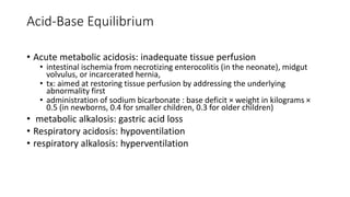 Acid-Base Equilibrium
• Acute metabolic acidosis: inadequate tissue perfusion
• intestinal ischemia from necrotizing enterocolitis (in the neonate), midgut
volvulus, or incarcerated hernia,
• tx: aimed at restoring tissue perfusion by addressing the underlying
abnormality first
• administration of sodium bicarbonate : base deficit × weight in kilograms ×
0.5 (in newborns, 0.4 for smaller children, 0.3 for older children)
• metabolic alkalosis: gastric acid loss
• Respiratory acidosis: hypoventilation
• respiratory alkalosis: hyperventilation
 