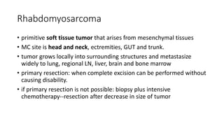 Rhabdomyosarcoma
• primitive soft tissue tumor that arises from mesenchymal tissues
• MC site is head and neck, ectremities, GUT and trunk.
• tumor grows locally into surrounding structures and metastasize
widely to lung, regional LN, liver, brain and bone marrow
• primary resection: when complete excision can be performed without
causing disability.
• if primary resection is not possible: biopsy plus intensive
chemotherapy--resection after decrease in size of tumor
 