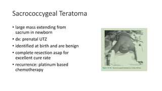 Sacrococcygeal Teratoma
• large mass extending from
sacrum in newborn
• dx: prenatal UTZ
• identified at birth and are benign
• complete resection asap for
excellent cure rate
• recurrence: platinum based
chemotherapy
 