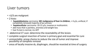 Liver tumors
• >2/3 are malignant
• 2 histo:
• hepatoblastoma carcinoma: MC malignancy of liver in children, < 4 y/o, unifocal, if
completely removed majority of px survives
• hepatocellular carcinoma: 10-15 y/o, invasive or multicentric
• abd mass that is painless, anorexia and weight loss
• liver fx test is normal, inc AFP
• abdominal CT scan: determine the resectability of the lesion.
• complete surgical resection of tumor is primary goal and essential for cure
• unresectable: preop chemo to reduce the size of tumor and improve
possibility of complete removal
• areas of locally invasive ds, diaphragm, should be resected at time of surgery
 