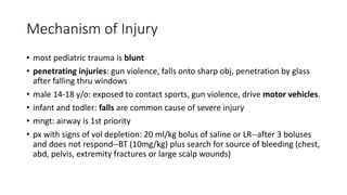 Mechanism of Injury
• most pediatric trauma is blunt
• penetrating injuries: gun violence, falls onto sharp obj, penetration by glass
after falling thru windows
• male 14-18 y/o: exposed to contact sports, gun violence, drive motor vehicles.
• infant and todler: falls are common cause of severe injury
• mngt: airway is 1st priority
• px with signs of vol depletion: 20 ml/kg bolus of saline or LR--after 3 boluses
and does not respond--BT (10mg/kg) plus search for source of bleeding (chest,
abd, pelvis, extremity fractures or large scalp wounds)
 