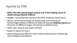 Injuries to CNS
• CNS is the MC injured organ system and is the leading cause of
death among injured children.
• toddler: nonaccidental trauma is the MCC of serious head injury
• abuse: retinal hemorrhage on fundoscopy and intracranial
hemorrhage without evidence of external trauma (shaking injury)and
fractures at different stages of healing on skeletal injury
• older: falls, bicycle and motor collision
• head CT: extent of injury
• severe head injury (GCS 8 is less): intracranial pressure monitoring
snd undergoes craniotomy
 