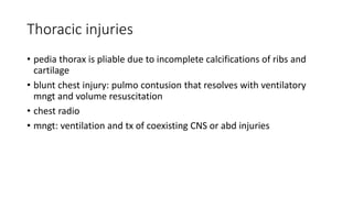 Thoracic injuries
• pedia thorax is pliable due to incomplete calcifications of ribs and
cartilage
• blunt chest injury: pulmo contusion that resolves with ventilatory
mngt and volume resuscitation
• chest radio
• mngt: ventilation and tx of coexisting CNS or abd injuries
 