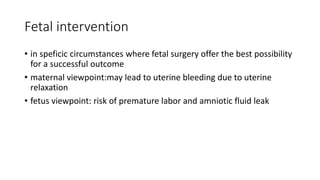 Fetal intervention
• in speficic circumstances where fetal surgery offer the best possibility
for a successful outcome
• maternal viewpoint:may lead to uterine bleeding due to uterine
relaxation
• fetus viewpoint: risk of premature labor and amniotic fluid leak
 