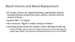 Blood Volume and Blood Replacement
• BT: px age, primary dx, ongoing bleeding, coagulopathy, hypoxia,
hemodynamically compromise, lactic acidosis, cyanotic heart ds,
severity of illness
• baseline RBC: 7 to 13g/dL
• Hb transfusion: 70g/dL in stable critically ill children
• estimating blood volume for newborn infant: 80ml/kg of body wg.
• vol(ml) of PRBC to be transfused: (Target hematocrit-Current Hematocrit) x
weight (kg) x 80/65 (65 represent estimated hematocrit of a unit of PRBC)
 