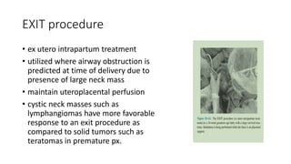 EXIT procedure
• ex utero intrapartum treatment
• utilized where airway obstruction is
predicted at time of delivery due to
presence of large neck mass
• maintain uteroplacental perfusion
• cystic neck masses such as
lymphangiomas have more favorable
response to an exit procedure as
compared to solid tumors such as
teratomas in premature px.
 