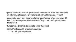 • general rule: BT if childs perfusion is inadequate after 2 to 3 boluses
of 20 ml/kg of isotonic crystalloid: 10ml/kg PRBC asap, Type O
• coagulation def may assume clinical significance after extensive BT:
FFP (10-20ml/kg) and Platelet (1unit/5kg) if >30 ml/kg have been
transfused.
• furosemide 1mg/kg: to excrete extra fluid load
• >30ml/kg loss with ongoing bleeding:
• 1:1:1 RBC:plasma:platelets
 