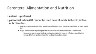 Parenteral Alimentation and Nutrition
• enteral is preferred
• parenteral: when GIT cannot be used bcoz of mech, ischemic, inflam
or fx disorders.
• long term parenteral nutrition: supplemental copper, zinc, iron to prevent devt of trace metal
def.
• major complication of prolonged TPN: nutrition associated cholestasis---liver failure
• to prevent: use enteral feeding, meticulous catheter care, tx infection, substituting
omega-3 fish oil lipid emulsion for soybean-based emulsion.
 