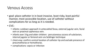 Venous Access
• goal: place catheter in in least invasive, least risky, least painful
manner, most accessible location, use of catheter without
complications for as long as it is needed.
• CVC:
• infants: cutdown approach in antecubital fossa, external jugular vein, facial
vein or proximal saphenous vein.
• infants over 3 kg and older children: percutaneous access of subclavian,
internal jugular or femoral vein via Seldinger technique
• chest xray: confirm central location of catheter tip and exclude presence of
pneumothorax or hemothorax.
• complications: sepsis or infection
 