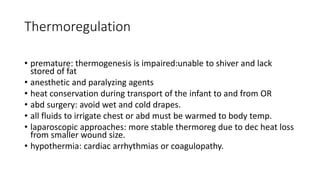 Thermoregulation
• premature: thermogenesis is impaired:unable to shiver and lack
stored of fat
• anesthetic and paralyzing agents
• heat conservation during transport of the infant to and from OR
• abd surgery: avoid wet and cold drapes.
• all fluids to irrigate chest or abd must be warmed to body temp.
• laparoscopic approaches: more stable thermoreg due to dec heat loss
from smaller wound size.
• hypothermia: cardiac arrhythmias or coagulopathy.
 