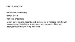 Pain Control
• morphine and fentanyl
• EMLA cream
• regional anesthesia
• when narcotics are discontinued: symptoms of narcotic withdrawal
may develop ( irritability, restlessness and episodes of htn and
tachycardia: timely tx using naloxone
 