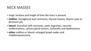NECK MASSES
• mngt: location and length of time the mass is present
• midline: thyroglossal duct remnants, thyroid masses, thymic cysts or
dermoid cyst.
• lateral: branchial cleft remnants, cystic hygromas, vascular
malformations, salivary gland tumors, tortocollis and lipoblastoma.
• either midline or lateral: enlarged lymph nodes and
rhabdomyosarcoma
 