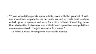 • “Those who daily operate upon adults, even with the greatest of skill,
are sometimes appalled— or certainly are not at their best —when
called upon to operate and care for a tiny patient. Something more
than diminutive instruments or scaled-down operative manipulations
are necessary to do the job in a suitable manner.”
-Dr. Robert E. Gross; The Surgery of Infancy and Childhood
 