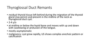 Thyroglossal Duct Remants
• residual thyroid tissue left behind during the migration of the thyroid
gland may persist and present in the midline of the neck as
thyroglossal duct cyst.
• 2-4 y/o
• at midline or below the hyoid bone and moves with up and down
with swallowing or protusion of the tongue.
• mostly asymptomatic
• malignancy: cyst grow rapidly, US shows complex anechoic pattern or
calcification
 