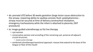 • dx: prenatal UTZ before 30 weeks gestation (large lesion cause obstruction to
the airway--impairing ability to swallow amnioic fluid--polyhydramnios--
airway must be secured at time of delivery (orotracheal intubation,
emergency tracheostomy while the infant is attached to placenta, EXIT
procedure)
• tx: image-guided sclerotherapy as fist line therapy.
• cyst excision
• conservative excision and unroofing of the remaining cyst: preserve all adjacent
crucial structures.
• closed suction drainage
• combined sclerotherapy/resectional approach: masses that extend to the base of the
tongue or floor of the mouth
 