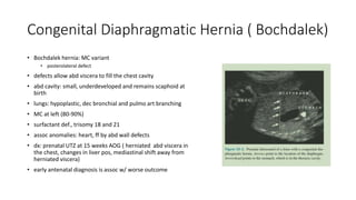 Congenital Diaphragmatic Hernia ( Bochdalek)
• Bochdalek hernia: MC variant
• posterolateral defect
• defects allow abd viscera to fill the chest cavity
• abd cavity: small, underdeveloped and remains scaphoid at
birth
• lungs: hypoplastic, dec bronchial and pulmo art branching
• MC at left (80-90%)
• surfactant def., trisomy 18 and 21
• assoc anomalies: heart, ff by abd wall defects
• dx: prenatal UTZ at 15 weeks AOG ( herniated abd viscera in
the chest, changes in liver pos, mediastinal shift away from
herniated viscera)
• early antenatal diagnosis is assoc w/ worse outcome
 