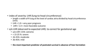 • index of severity: LHR (lung-to-head circumference)
• length x width of R lung at the level of cardiac atria divided by head circumference
(mm)
• LHR < 1.0 = very poor prognosis
• LHR > 1.4 = more favorable outcome
• o/e LHR (observed to expected LHR): to correct for gestational age
• o/e LHR <15%: extreme
• < 15-25 %: severe
• 26-35%: moderate
• 36-45%: mild
• the most important predictor of postnatal survival is absence of liver herniation
 
