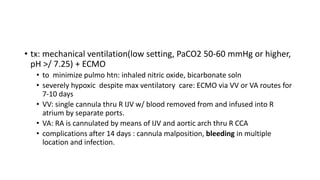 • tx: mechanical ventilation(low setting, PaCO2 50-60 mmHg or higher,
pH >/ 7.25) + ECMO
• to minimize pulmo htn: inhaled nitric oxide, bicarbonate soln
• severely hypoxic despite max ventilatory care: ECMO via VV or VA routes for
7-10 days
• VV: single cannula thru R IJV w/ blood removed from and infused into R
atrium by separate ports.
• VA: RA is cannulated by means of IJV and aortic arch thru R CCA
• complications after 14 days : cannula malposition, bleeding in multiple
location and infection.
 
