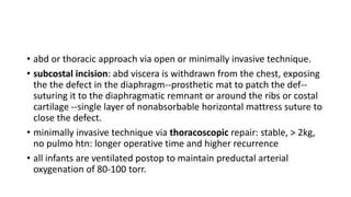 • abd or thoracic approach via open or minimally invasive technique.
• subcostal incision: abd viscera is withdrawn from the chest, exposing
the the defect in the diaphragm--prosthetic mat to patch the def--
suturing it to the diaphragmatic remnant or around the ribs or costal
cartilage --single layer of nonabsorbable horizontal mattress suture to
close the defect.
• minimally invasive technique via thoracoscopic repair: stable, > 2kg,
no pulmo htn: longer operative time and higher recurrence
• all infants are ventilated postop to maintain preductal arterial
oxygenation of 80-100 torr.
 