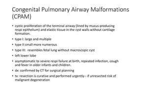 Congenital Pulmonary Airway Malformations
(CPAM)
• cystic proliferation of the terminal airway (lined by mucus-producing
respi epithelium) and elastic tissue in the cyst walls without cartilage
formation.
• type I: large and multiple
• type II:small more numerous
• type III: resembles fetal lung without macroscopic cyst
• left lower lobe
• asymptomatic to severe respi failure at birth, repeated infection, cough
and fever in older infants and children.
• dx: confirmed by CT for surgical planning
• tx: resection is curative and performed urgently-- if unresected risk of
malignant degeneration
 
